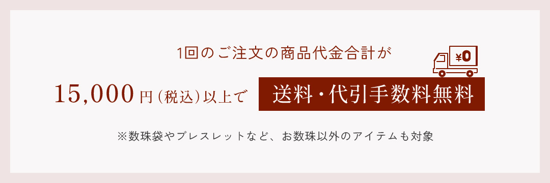 1回のご注文の商品代金合計が15,000円(税込)以上で送料・代引手数料無料 ※数珠袋やブレスレットなど、お数珠以外のアイテムも対象